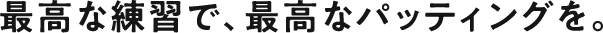 最高な練習で、最高なパッティングを。