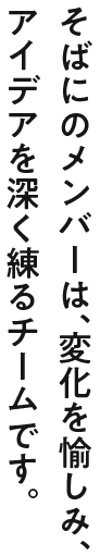 そばにのメンバーは、変化を愉しみ、アイデアを深く練るチームです。